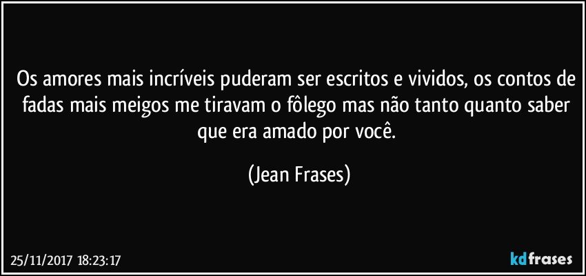 Os amores mais incríveis puderam ser escritos e vividos, os contos de fadas mais meigos me tiravam o fôlego mas não tanto quanto saber que era amado por você. (Jean Frases)