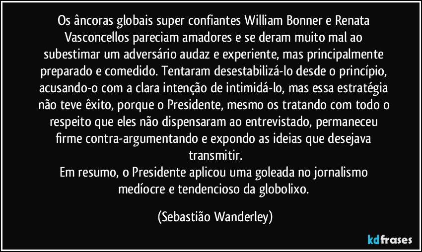 Os âncoras globais super confiantes William Bonner e Renata Vasconcellos pareciam amadores e se deram muito mal ao subestimar um adversário audaz e experiente, mas principalmente preparado e comedido. Tentaram desestabilizá-lo desde o princípio, acusando-o com a clara intenção de intimidá-lo, mas essa estratégia não teve êxito, porque o Presidente, mesmo os tratando com todo o respeito que eles não dispensaram ao entrevistado, permaneceu firme contra-argumentando e expondo as ideias que desejava transmitir.
Em resumo, o Presidente aplicou uma goleada no jornalismo medíocre e tendencioso da globolixo. (Sebastião Wanderley)