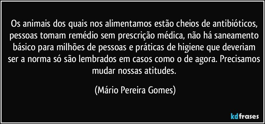 Os animais dos quais nos alimentamos estão cheios de antibióticos, pessoas tomam remédio sem prescrição médica, não há saneamento básico para milhões de pessoas e práticas de higiene que deveriam ser a norma só são lembrados em casos como o de agora. Precisamos mudar nossas atitudes. (Mário Pereira Gomes)