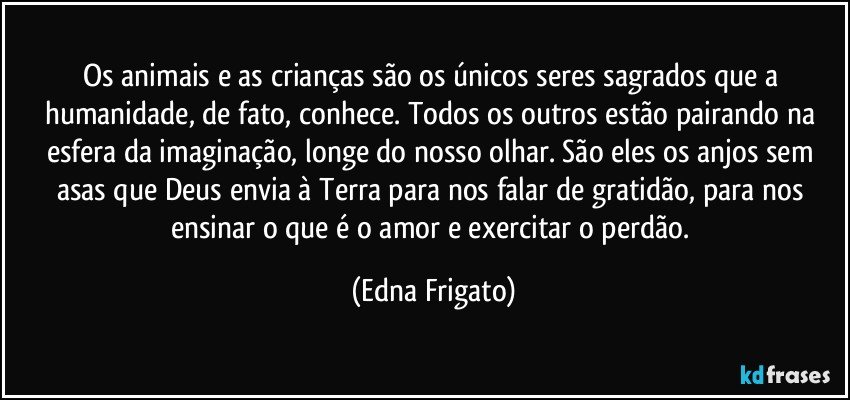 Os animais e as crianças são os únicos seres sagrados que a humanidade, de fato, conhece. Todos os outros estão pairando na esfera da imaginação, longe do nosso olhar. São eles os anjos sem asas que Deus envia à Terra para nos falar de gratidão, para nos ensinar o que é o amor e exercitar o perdão. (Edna Frigato)