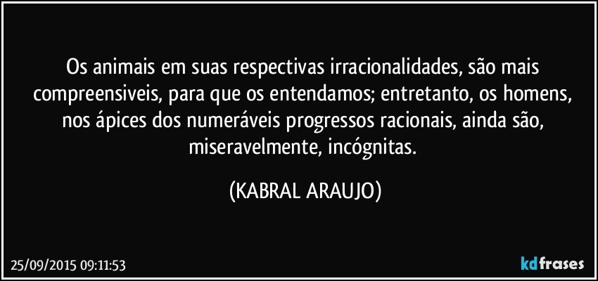 Os animais em suas respectivas irracionalidades, são mais compreensiveis, para que os entendamos; entretanto, os homens, nos ápices dos numeráveis progressos racionais, ainda são, miseravelmente, incógnitas. (KABRAL ARAUJO)