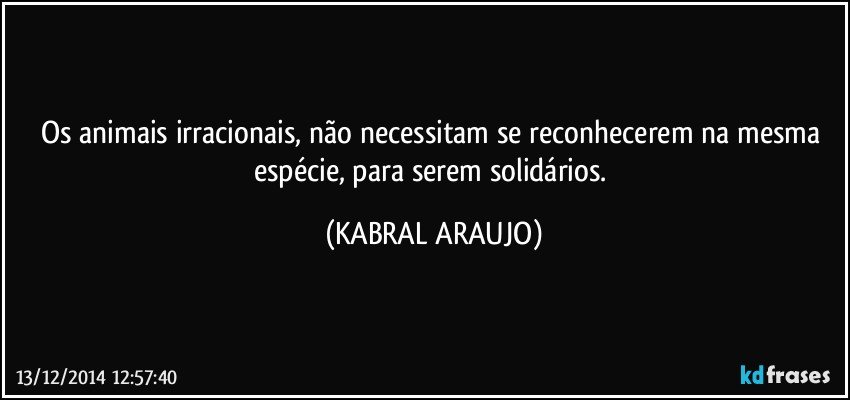 Os animais irracionais, não necessitam se reconhecerem na mesma espécie, para serem solidários. (KABRAL ARAUJO)