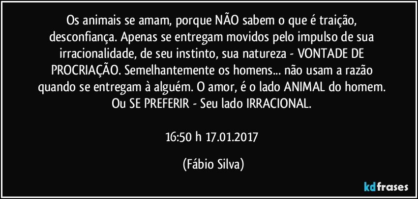 Os animais se amam, porque NÃO sabem o que é traição, desconfiança. Apenas se entregam movidos pelo impulso de sua irracionalidade, de seu instinto, sua natureza - VONTADE DE PROCRIAÇÃO. Semelhantemente os homens... não usam a razão quando se entregam à alguém. O amor, é o lado ANIMAL do homem. Ou SE PREFERIR - Seu lado IRRACIONAL. 

16:50 h 17.01.2017 (Fábio Silva)