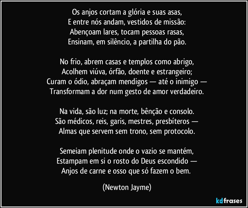 Os anjos cortam a glória e suas asas,
E entre nós andam, vestidos de missão:
Abençoam lares, tocam pessoas rasas,
Ensinam, em silêncio, a partilha do pão.

No frio, abrem casas e templos como abrigo,
Acolhem viúva, órfão, doente e estrangeiro;
Curam o ódio, abraçam mendigos — até o inimigo —
Transformam a dor num gesto de amor verdadeiro.

Na vida, são luz; na morte, bênção e consolo.
São médicos, reis, garis, mestres, presbíteros —
Almas que servem sem trono, sem protocolo.

Semeiam plenitude onde o vazio se mantém,
Estampam em si o rosto do Deus escondido —
Anjos de carne e osso que só fazem o bem. (Newton Jayme)