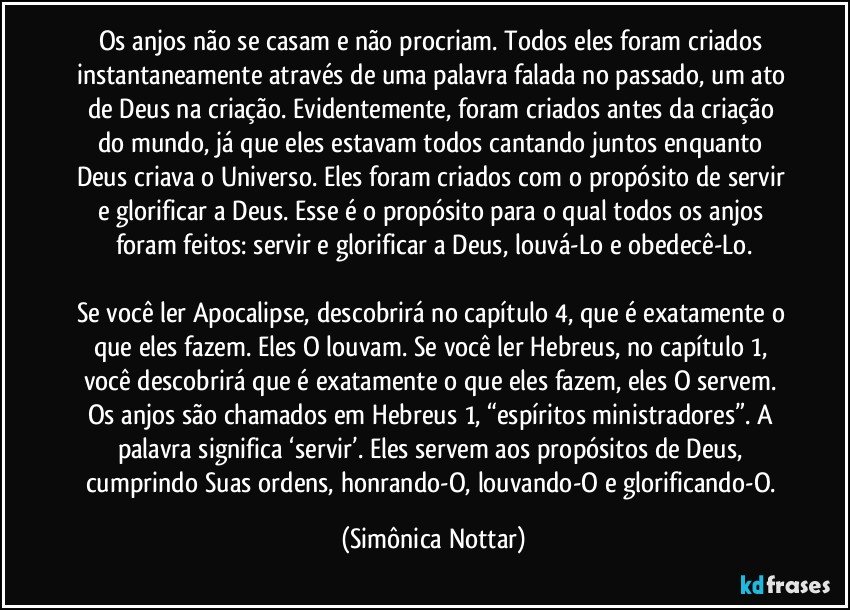 Os anjos não se casam e não procriam. Todos eles foram criados instantaneamente através de uma palavra falada no passado, um ato de Deus na criação. Evidentemente, foram criados antes da criação do mundo, já que eles estavam todos cantando juntos enquanto Deus criava o Universo. Eles foram criados com o propósito de servir e glorificar a Deus. Esse é o propósito para o qual todos os anjos foram feitos: servir e glorificar a Deus, louvá-Lo e obedecê-Lo.

Se você ler Apocalipse, descobrirá no capítulo 4, que é exatamente o que eles fazem. Eles O louvam. Se você ler Hebreus, no capítulo 1, você descobrirá que é exatamente o que eles fazem, eles O servem. Os anjos são chamados em Hebreus 1, “espíritos ministradores”. A palavra significa ‘servir’. Eles servem aos propósitos de Deus, cumprindo Suas ordens, honrando-O, louvando-O e glorificando-O. (Simônica Nottar)