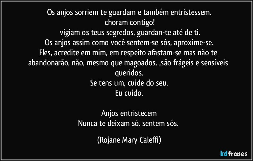 Os anjos sorriem  te guardam e  também entristessem.
 choram contigo!
 vigiam  os  teus segredos, guardan-te até  de ti.
Os anjos assim como você sentem-se sós, aproxime-se.
Eles, acredite em mim,   em respeito afastam-se  mas não te  abandonarão, não, mesmo que magoados.   ,são frágeis e sensíveis queridos.
Se tens um, cuide do seu.
Eu cuido.

Anjos entristecem
Nunca te deixam só. sentem sós. (Rojane Mary Caleffi)