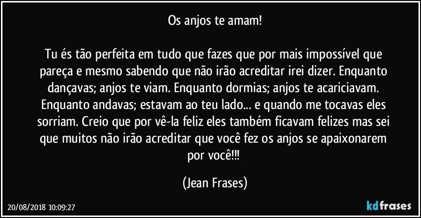 Os anjos te amam!

Tu és tão perfeita em tudo que fazes que por mais impossível que pareça e mesmo sabendo que não irão acreditar irei dizer. Enquanto dançavas; anjos te viam. Enquanto dormias; anjos te acariciavam. Enquanto andavas; estavam ao teu lado... e quando me tocavas eles sorriam. Creio que por vê-la feliz eles também ficavam felizes mas sei que muitos não irão acreditar que você fez os anjos se apaixonarem por você!!! (Jean Frases)