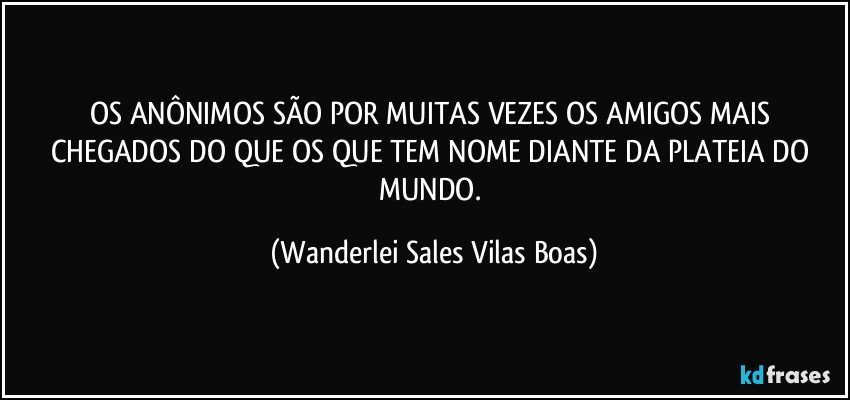 OS ANÔNIMOS SÃO POR MUITAS VEZES OS AMIGOS MAIS CHEGADOS DO QUE OS QUE TEM NOME DIANTE DA PLATEIA DO MUNDO. (Wanderlei Sales Vilas Boas)