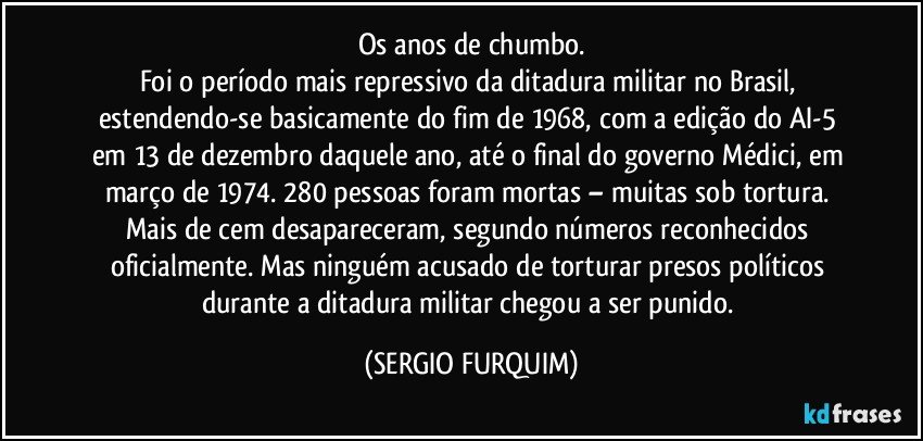 Os anos de chumbo.
Foi  o período mais repressivo da  ditadura militar no Brasil, estendendo-se basicamente do fim de 1968, com a edição do AI-5 em 13 de dezembro daquele ano, até o final do governo Médici, em março de 1974. 280 pessoas foram mortas – muitas sob tortura. Mais de cem desapareceram, segundo números reconhecidos oficialmente. Mas ninguém acusado de torturar presos políticos durante a ditadura militar chegou a ser punido. (SERGIO FURQUIM)