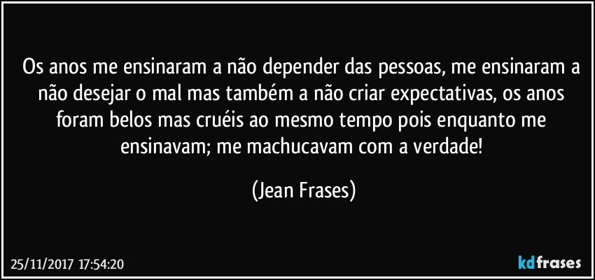 Os anos me ensinaram a não depender das pessoas, me ensinaram a não desejar o mal mas também a não criar expectativas, os anos foram belos mas cruéis ao mesmo tempo pois enquanto me ensinavam; me machucavam com a verdade! (Jean Frases)