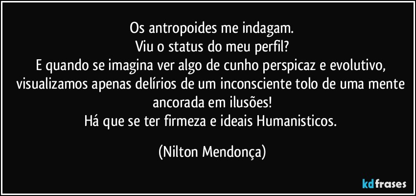 ⁠Os antropoides me indagam. 
Viu o status do meu perfil?
E quando se imagina ver algo de cunho perspicaz e evolutivo, visualizamos apenas delírios de um inconsciente tolo de uma mente ancorada em ilusões!
Há que se ter firmeza e ideais Humanisticos. (Nilton Mendonça)