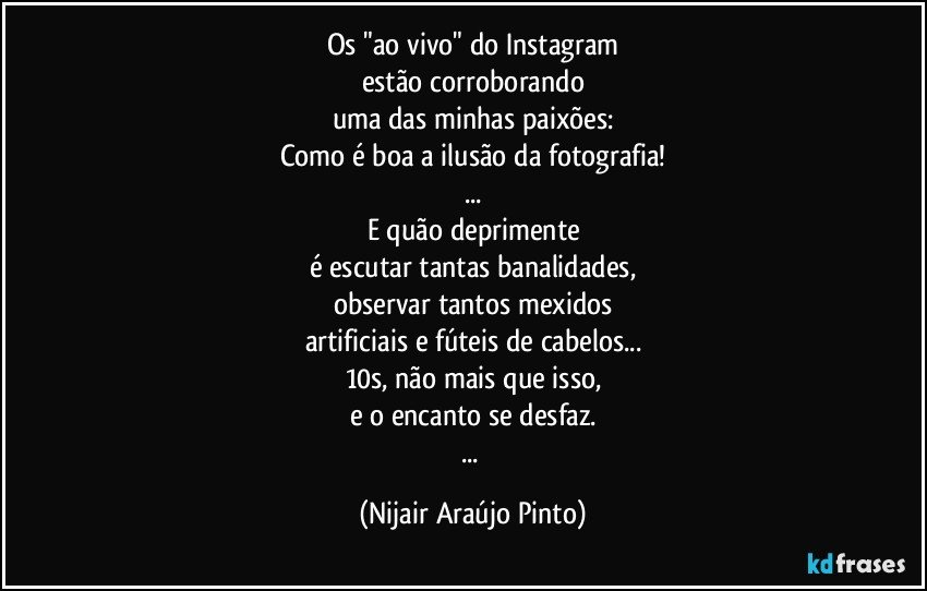 Os "ao vivo" do Instagram
estão corroborando
uma das minhas paixões:
Como é boa a ilusão da fotografia!
...
E quão deprimente
é escutar tantas banalidades,
observar tantos mexidos
artificiais e fúteis de cabelos...
10s, não mais que isso,
e o encanto se desfaz.
... (Nijair Araújo Pinto)