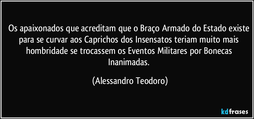 Os apaixonados que acreditam que o Braço Armado do Estado existe para se curvar aos Caprichos dos Insensatos teriam muito mais hombridade se trocassem os Eventos Militares por Bonecas Inanimadas. (Alessandro Teodoro)