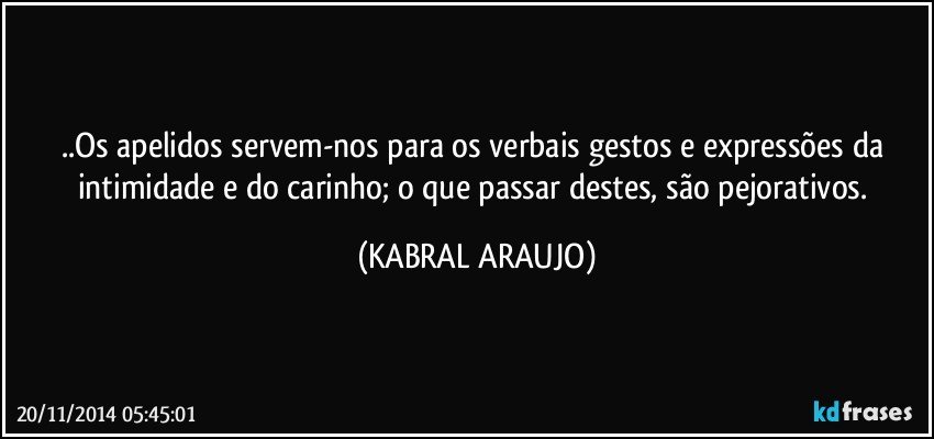 ..Os apelidos servem-nos para os verbais gestos e expressões da intimidade e do carinho; o que passar destes, são pejorativos. (KABRAL ARAUJO)