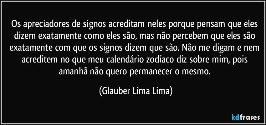 Os apreciadores de signos acreditam neles porque pensam que eles dizem exatamente como eles são, mas não percebem que eles são exatamente com que os signos dizem que são. Não me digam e nem acreditem no que meu calendário zodíaco diz sobre mim, pois amanhã não quero permanecer o mesmo. (Glauber Lima Lima)