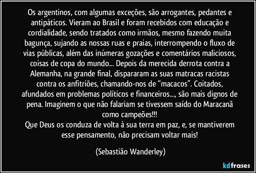 Os argentinos, com algumas exceções, são arrogantes, pedantes e antipáticos. Vieram ao Brasil e foram recebidos com educação e cordialidade, sendo tratados como irmãos, mesmo fazendo muita bagunça, sujando as nossas ruas e praias, interrompendo o fluxo de vias públicas, além das inúmeras gozações e comentários maliciosos, coisas de copa do mundo... Depois da merecida derrota contra a Alemanha, na grande final, dispararam as suas matracas racistas contra os anfitriões, chamando-nos de “macacos”. Coitados, afundados em problemas políticos e financeiros..., são mais dignos de pena. Imaginem o que não falariam se tivessem saído do Maracanã como campeões!!! 
Que Deus os conduza de volta à sua terra em paz, e, se mantiverem esse pensamento, não precisam voltar mais! (Sebastião Wanderley)