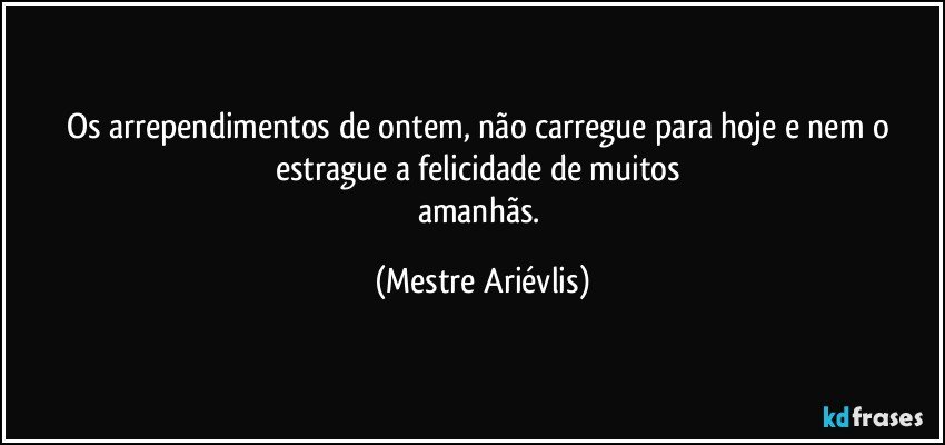 Os arrependimentos de ontem, não carregue para hoje  e nem o estrague a felicidade de muitos 
amanhãs. (Mestre Ariévlis)