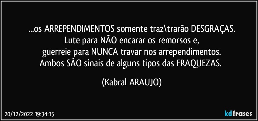 ...os ARREPENDIMENTOS somente traz\trarão DESGRAÇAS.
Lute para NÃO encarar os remorsos e,
guerreie para NUNCA travar nos arrependimentos.
Ambos SÃO sinais de alguns tipos das FRAQUEZAS. (KABRAL ARAUJO)