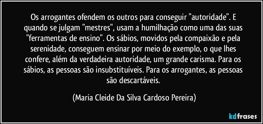 Os arrogantes ofendem os outros para conseguir "autoridade". E quando se julgam "mestres", usam a humilhação como uma das suas "ferramentas de ensino". Os sábios, movidos pela compaixão e pela serenidade, conseguem ensinar por meio do exemplo, o que lhes confere, além da verdadeira autoridade, um grande carisma. Para os sábios, as pessoas são insubstituíveis. Para os arrogantes, as pessoas são descartáveis. (Maria Cleide Da Silva Cardoso Pereira)