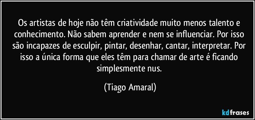 Os artistas de hoje não têm criatividade muito menos talento e conhecimento. Não sabem aprender e nem se influenciar. Por isso são incapazes de esculpir, pintar, desenhar, cantar, interpretar. Por isso a única forma que eles têm para chamar de arte é ficando simplesmente nus. (Tiago Amaral)