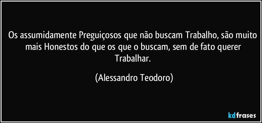 Os assumidamente Preguiçosos que não buscam Trabalho, são muito mais Honestos do que os que o buscam, sem de fato querer Trabalhar. (Alessandro Teodoro)