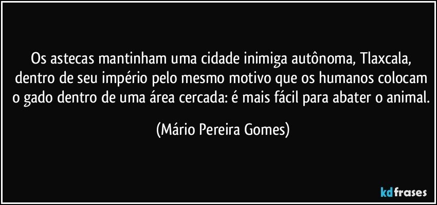 Os astecas mantinham uma cidade inimiga autônoma, Tlaxcala, dentro de seu império pelo mesmo motivo que os humanos colocam o gado dentro de uma área cercada: é mais fácil para abater o animal. (Mário Pereira Gomes)