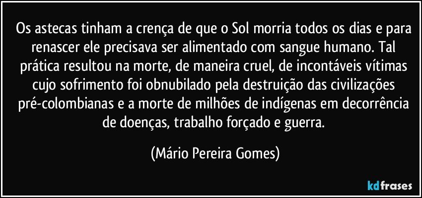 Os astecas tinham a crença de que o Sol morria todos os dias e para renascer ele precisava ser alimentado com sangue humano. Tal prática resultou na morte, de maneira cruel, de incontáveis vítimas cujo sofrimento foi obnubilado pela destruição das civilizações pré-colombianas e a morte de milhões de indígenas em decorrência de doenças, trabalho forçado e guerra. (Mário Pereira Gomes)