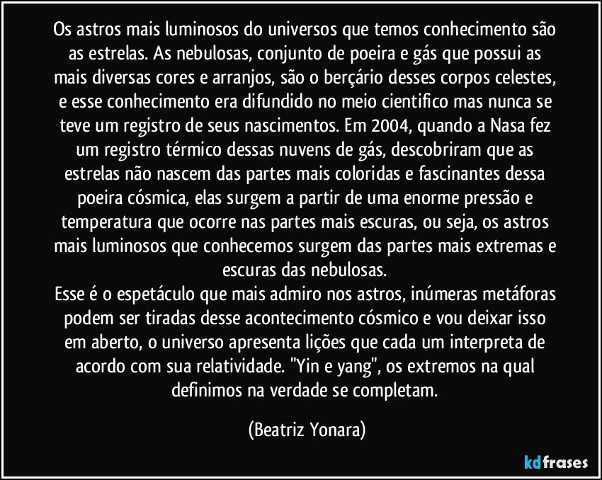 Os astros mais luminosos do universos que temos conhecimento são as estrelas. As nebulosas, conjunto de poeira e gás que possui as mais diversas cores e arranjos, são o berçário desses corpos celestes, e esse conhecimento era difundido no meio cientifico mas nunca se teve um registro de seus nascimentos. Em 2004, quando a Nasa fez um registro térmico dessas nuvens de gás, descobriram que as estrelas não nascem das partes mais coloridas e fascinantes dessa poeira cósmica, elas surgem a partir de uma enorme pressão e temperatura que ocorre nas partes mais escuras, ou seja, os astros mais luminosos que conhecemos surgem das partes mais extremas e escuras das nebulosas. 
Esse é o espetáculo que mais admiro nos astros, inúmeras metáforas podem ser tiradas desse acontecimento cósmico e vou deixar isso em aberto, o universo apresenta lições que cada um interpreta de acordo com sua relatividade. "Yin e yang", os extremos na qual definimos na verdade se completam. (Beatriz Yonara)