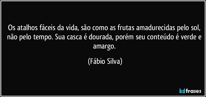 Os atalhos fáceis da vida, são como as frutas amadurecidas pelo sol, não pelo tempo. Sua casca é dourada, porém seu conteúdo é verde e amargo. (Fábio Silva)