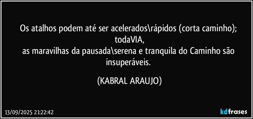 Os atalhos podem até ser acelerados\rápidos (corta caminho); todaVIA,
as maravilhas da pausada\serena e tranquila do Caminho são insuperáveis. (KABRAL ARAUJO)