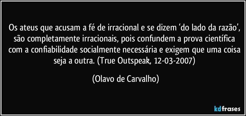 Os ateus que acusam a fé de irracional e se dizem ‘do lado da razão’, são completamente irracionais, pois confundem a prova científica com a confiabilidade socialmente necessária e exigem que uma coisa seja a outra. (True Outspeak, 12-03-2007) (Olavo de Carvalho)