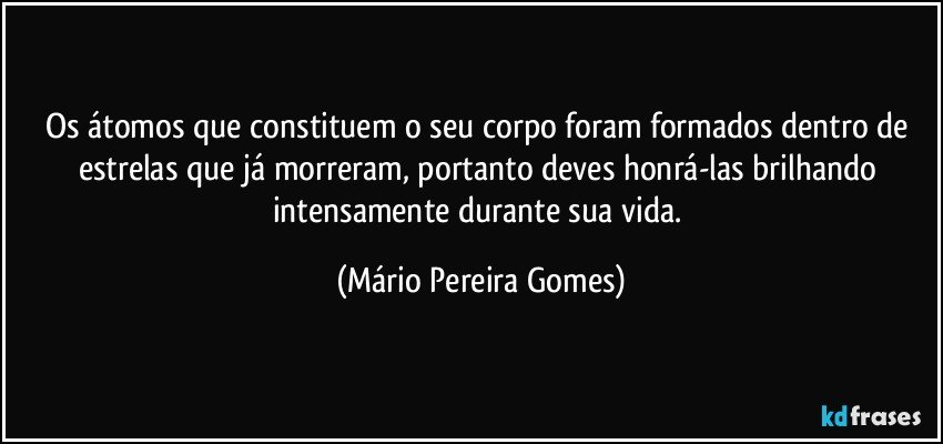 Os átomos que constituem o seu corpo foram formados dentro de estrelas que já morreram, portanto deves honrá-las brilhando intensamente durante sua vida. (Mário Pereira Gomes)