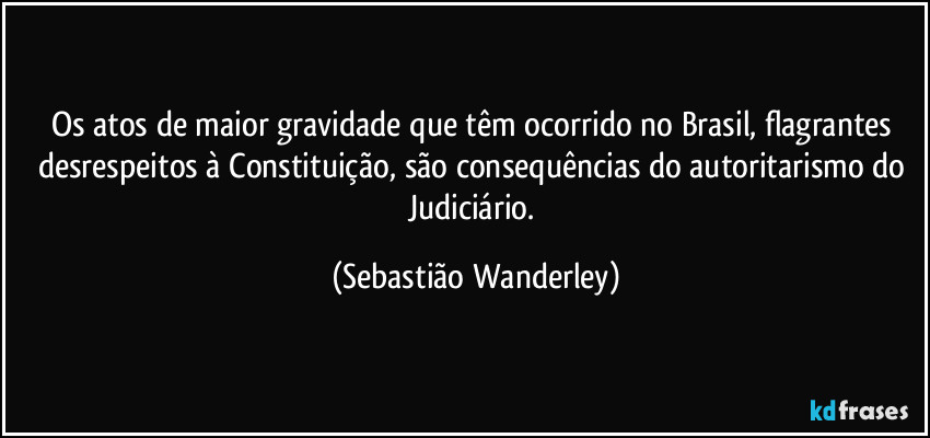 Os atos de maior gravidade que têm ocorrido no Brasil, flagrantes desrespeitos à Constituição, são consequências do autoritarismo do Judiciário. (Sebastião Wanderley)