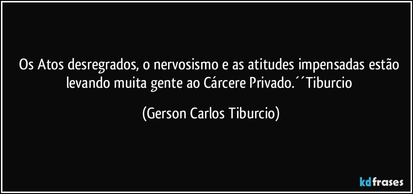 Os Atos desregrados, o nervosismo e as atitudes impensadas estão levando muita gente ao Cárcere Privado.´´Tiburcio (Gerson Carlos Tiburcio)