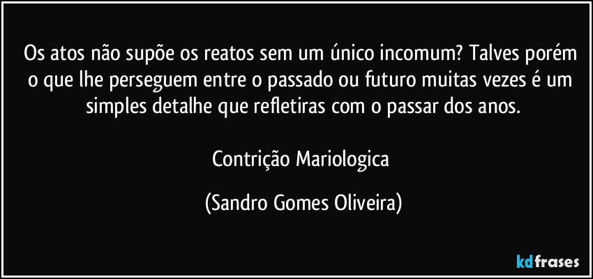 Os atos não supõe os reatos sem um único incomum? Talves porém o que lhe perseguem entre o passado ou futuro muitas vezes é um simples detalhe que refletiras com o passar dos anos.

Contrição Mariologica (Sandro Gomes Oliveira)