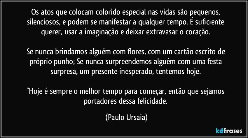 Os atos que colocam colorido especial nas vidas são pequenos, silenciosos, e podem se manifestar a qualquer tempo. É suficiente querer, usar a imaginação e deixar extravasar o coração. 

Se nunca brindamos alguém com flores, com um cartão escrito de próprio punho; Se nunca surpreendemos alguém com uma festa surpresa, um presente inesperado, tentemos hoje. 

"Hoje é sempre o melhor tempo para começar, então que sejamos portadores dessa felicidade. (Paulo Ursaia)