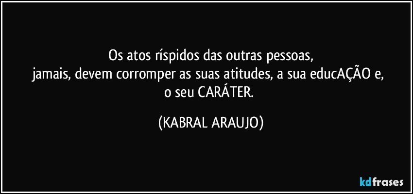 Os atos ríspidos das outras pessoas,
jamais, devem corromper as suas atitudes, a sua educAÇÃO e, 
o seu CARÁTER. (KABRAL ARAUJO)