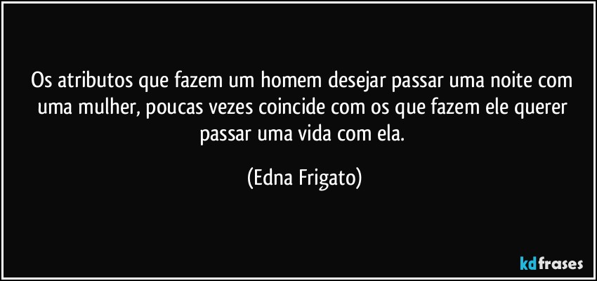 Os atributos que fazem um homem desejar passar uma noite com uma mulher, poucas vezes coincide com os que fazem ele querer passar uma vida com ela. (Edna Frigato)