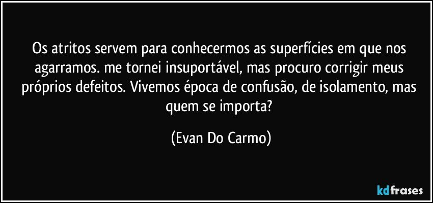 Os atritos servem para conhecermos as superfícies em que nos agarramos. me tornei insuportável, mas procuro corrigir meus próprios defeitos. Vivemos época de confusão, de isolamento, mas quem se importa? (Evan Do Carmo)