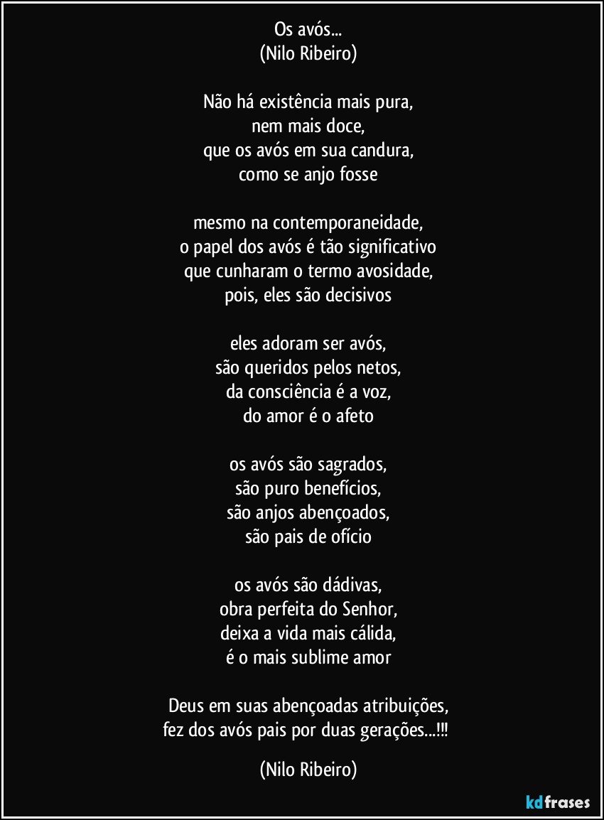 Os avós...
(Nilo Ribeiro)

Não há existência mais pura,
nem mais doce,
que os avós em sua candura,
como se anjo fosse

mesmo na contemporaneidade,
o papel dos avós é tão significativo
que cunharam o termo avosidade,
pois, eles são decisivos

eles adoram ser avós,
são queridos pelos netos,
da consciência é a voz,
do amor é o afeto

os avós são sagrados,
são puro benefícios,
são anjos abençoados,
são pais de ofício

os avós são dádivas,
obra perfeita do Senhor,
deixa a vida mais cálida,
é o mais sublime amor

Deus em suas abençoadas atribuições,
fez dos avós pais por duas gerações...!!! (Nilo Ribeiro)