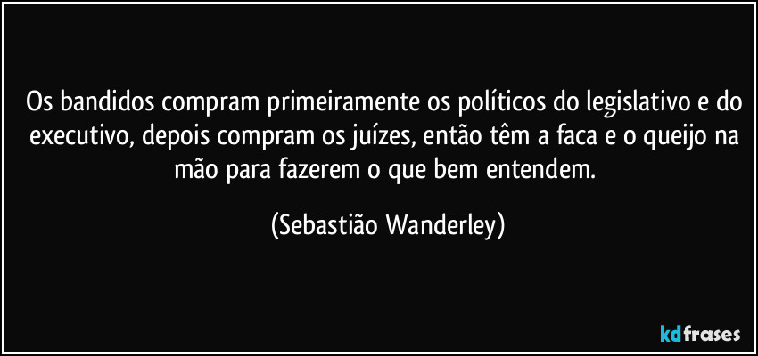 Os bandidos compram primeiramente os políticos do legislativo e do executivo, depois compram os juízes, então têm a faca e o queijo na mão para fazerem o que bem entendem. (Sebastião Wanderley)