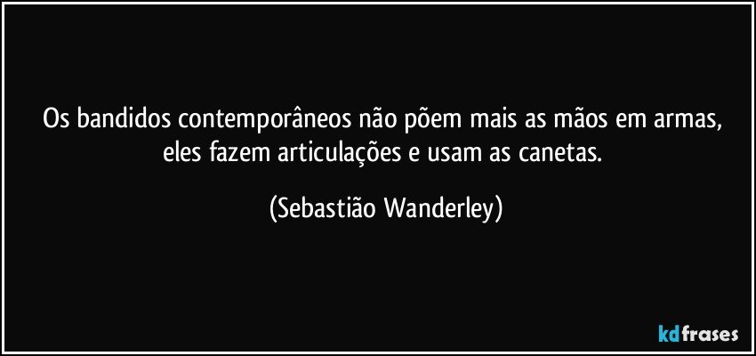 Os bandidos contemporâneos não põem mais as mãos em armas, eles fazem articulações e usam as canetas. (Sebastião Wanderley)