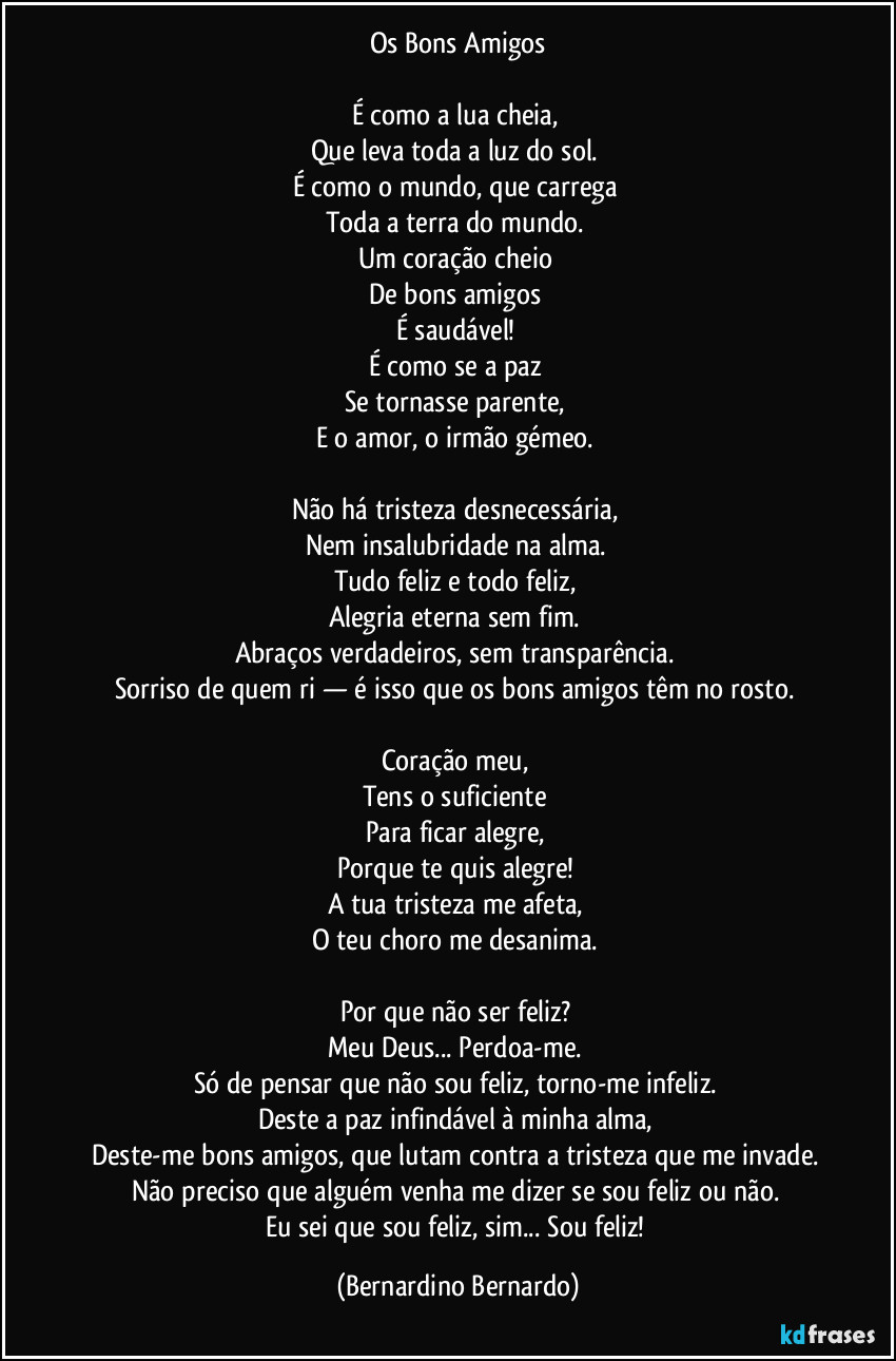 Os Bons Amigos

É como a lua cheia,  
Que leva toda a luz do sol.  
É como o mundo, que carrega  
Toda a terra do mundo.  
Um coração cheio  
De bons amigos  
É saudável!  
É como se a paz  
Se tornasse parente,  
E o amor, o irmão gémeo.  

Não há tristeza desnecessária,  
Nem insalubridade na alma.  
Tudo feliz e todo feliz,  
Alegria eterna sem fim.  
Abraços verdadeiros, sem transparência.  
Sorriso de quem ri — é isso que os bons amigos têm no rosto.  

Coração meu,  
Tens o suficiente  
Para ficar alegre,  
Porque te quis alegre!  
A tua tristeza me afeta,  
O teu choro me desanima.  

Por que não ser feliz?  
Meu Deus... Perdoa-me.  
Só de pensar que não sou feliz, torno-me infeliz.  
Deste a paz infindável à minha alma,  
Deste-me bons amigos, que lutam contra a tristeza que me invade.  
Não preciso que alguém venha me dizer se sou feliz ou não.  
Eu sei que sou feliz, sim... Sou feliz! (Bernardino Bernardo)