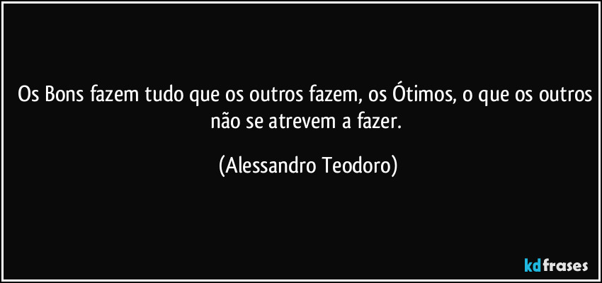 Os Bons fazem tudo que os outros fazem, os Ótimos, o que os outros não se atrevem a fazer. (Alessandro Teodoro)