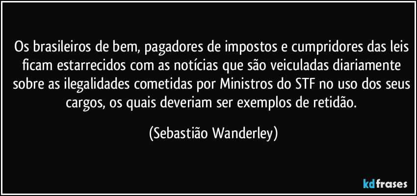 Os brasileiros de bem, pagadores de impostos e cumpridores das leis ficam estarrecidos com as notícias que são veiculadas diariamente sobre as ilegalidades cometidas por Ministros do STF no uso dos seus cargos, os quais deveriam ser exemplos de retidão. (Sebastião Wanderley)