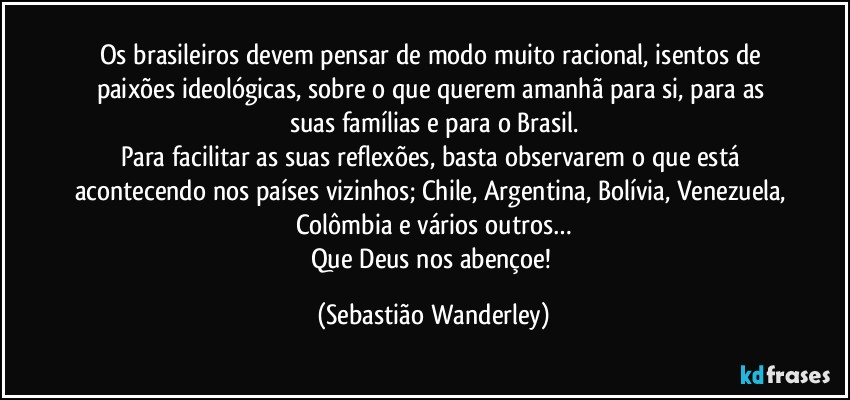 Os brasileiros devem pensar de modo muito racional, isentos de paixões ideológicas, sobre o que querem amanhã para si, para as suas famílias e para o Brasil.
Para facilitar as suas reflexões, basta observarem o que está acontecendo nos países vizinhos; Chile, Argentina, Bolívia, Venezuela, Colômbia e vários outros…
Que Deus nos abençoe! (Sebastião Wanderley)