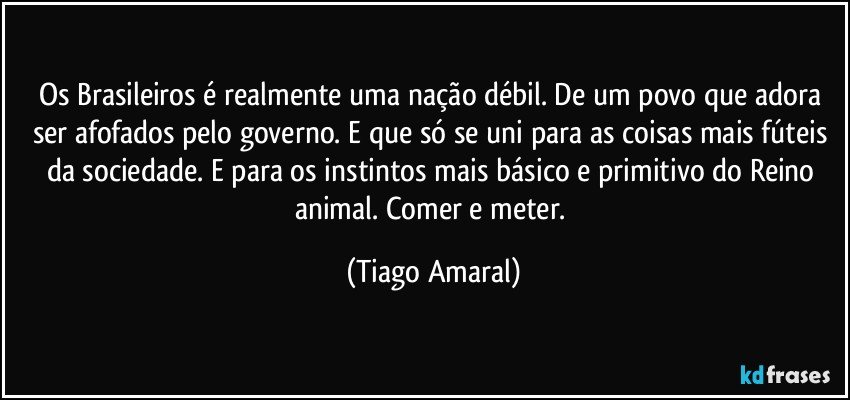 Os Brasileiros é realmente uma nação débil. De um povo que adora ser afofados pelo governo. E que só se uni para as coisas mais fúteis da sociedade. E para os instintos mais básico e primitivo do Reino animal. Comer e meter. (Tiago Amaral)