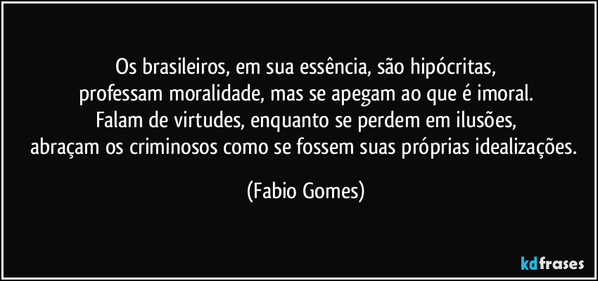 Os brasileiros, em sua essência, são hipócritas,
professam moralidade, mas se apegam ao que é imoral.
Falam de virtudes, enquanto se perdem em ilusões,
abraçam os criminosos como se fossem suas próprias idealizações. (Fabio Gomes)