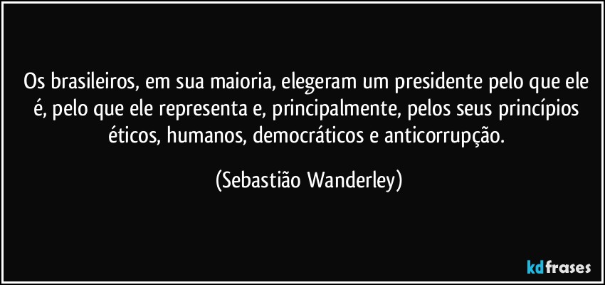 Os brasileiros, em sua maioria, elegeram um presidente pelo que ele é, pelo que ele representa e, principalmente, pelos seus princípios éticos, humanos, democráticos e anticorrupção. (Sebastião Wanderley)