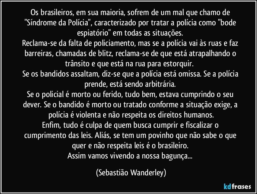 Os brasileiros, em sua maioria, sofrem de um mal que chamo de "Síndrome da Polícia", caracterizado por tratar a polícia como "bode espiatório" em todas as situações. 
Reclama-se da falta de policiamento, mas se a polícia vai às ruas e faz barreiras, chamadas de blitz, reclama-se de que está atrapalhando o trânsito e que está na rua para estorquir.  
Se os bandidos assaltam, diz-se que a polícia está omissa. Se a polícia prende, está sendo arbitrária. 
Se o policial é morto ou ferido, tudo bem, estava cumprindo o seu dever. Se o bandido é morto ou tratado conforme a situação exige, a polícia é violenta e não respeita os direitos humanos.
Enfim, tudo é culpa de quem busca cumprir e fiscalizar o cumprimento das leis. Aliás, se tem um povinho que não sabe o que quer e não respeita leis é o brasileiro. 
Assim vamos vivendo a nossa bagunça... (Sebastião Wanderley)